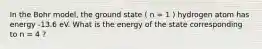 In the Bohr model, the ground state ( n = 1 ) hydrogen atom has energy -13.6 eV. What is the energy of the state corresponding to n = 4 ?