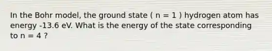 In the Bohr model, the ground state ( n = 1 ) hydrogen atom has energy -13.6 eV. What is the energy of the state corresponding to n = 4 ?