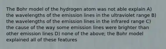 The Bohr model of the hydrogen atom was not able explain A) the wavelengths of the emission lines in the ultraviolet range B) the wavelengths of the emission lines in the infrared range C) the cause of the way some emission lines were brighter than other emission lines D) none of the above; the Bohr model explained all of these features