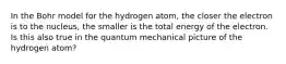 In the Bohr model for the hydrogen atom, the closer the electron is to the nucleus, the smaller is the total energy of the electron. Is this also true in the quantum mechanical picture of the hydrogen atom?