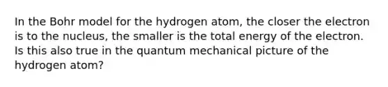 In the Bohr model for the hydrogen atom, the closer the electron is to the nucleus, the smaller is the total energy of the electron. Is this also true in the quantum mechanical picture of the hydrogen atom?