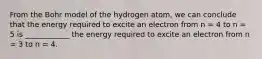 From the Bohr model of the hydrogen atom, we can conclude that the energy required to excite an electron from n = 4 to n = 5 is ____________ the energy required to excite an electron from n = 3 to n = 4.