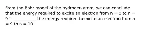 From the Bohr model of the hydrogen atom, we can conclude that the energy required to excite an electron from n = 8 to n = 9 is ___________ the energy required to excite an electron from n = 9 to n = 10