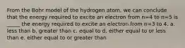 From the Bohr model of the hydrogen atom, we can conclude that the energy required to excite an electron from n=4 to n=5 is _____ the energy required to excite an electron from n=3 to 4. a. less than b. greater than c. equal to d. either equal to or less than e. either equal to or greater than