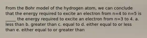 From the Bohr model of the hydrogen atom, we can conclude that the energy required to excite an electron from n=4 to n=5 is _____ the energy required to excite an electron from n=3 to 4. a. less than b. greater than c. equal to d. either equal to or less than e. either equal to or greater than