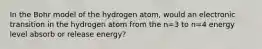 In the Bohr model of the hydrogen atom, would an electronic transition in the hydrogen atom from the n=3 to n=4 energy level absorb or release energy?