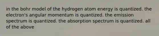 in the bohr model of the hydrogen atom energy is quantized. the electron's angular momentum is quantized. the emission spectrum is quantized. the absorption spectrum is quantized. all of the above