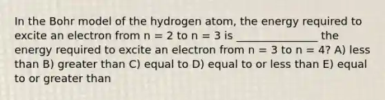 In the Bohr model of the hydrogen atom, the energy required to excite an electron from n = 2 to n = 3 is _______________ the energy required to excite an electron from n = 3 to n = 4? A) less than B) greater than C) equal to D) equal to or less than E) equal to or greater than