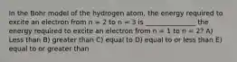 In the Bohr model of the hydrogen atom, the energy required to excite an electron from n = 2 to n = 3 is _______________ the energy required to excite an electron from n = 1 to n = 2? A) Less than B) greater than C) equal to D) equal to or less than E) equal to or greater than