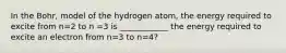 In the Bohr, model of the hydrogen atom, the energy required to excite from n=2 to n =3 is ____________ the energy required to excite an electron from n=3 to n=4?