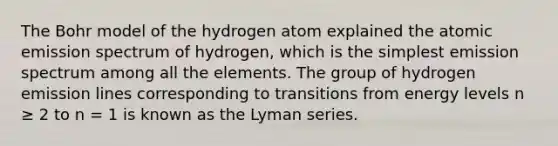 The Bohr model of the hydrogen atom explained the atomic emission spectrum of hydrogen, which is the simplest emission spectrum among all the elements. The group of hydrogen emission lines corresponding to transitions from energy levels n ≥ 2 to n = 1 is known as the Lyman series.