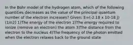 In the Bohr model of the hydrogen atom, which of the following quantities decreases as the value of the principal quantum number of the electron increases? Given: E=(-2.18 x 10-18 J) (1/n2) 1)The energy of the electron 2)The energy required to ionize (remove an electron) the atom 3)The distance from the electron to the nucleus 4)The frequency of the photon emitted when the electron relaxes back to the ground state