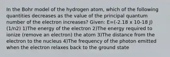 In the Bohr model of the hydrogen atom, which of the following quantities decreases as the value of the principal quantum number of the electron increases? Given: E=(-2.18 x 10-18 J) (1/n2) 1)The energy of the electron 2)The energy required to ionize (remove an electron) the atom 3)The distance from the electron to the nucleus 4)The frequency of the photon emitted when the electron relaxes back to the ground state