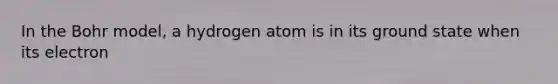 In the Bohr model, a hydrogen atom is in its ground state when its electron