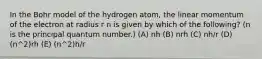 In the Bohr model of the hydrogen atom, the linear momentum of the electron at radius r n is given by which of the following? (n is the principal quantum number.) (A) nh (B) nrh (C) nh/r (D) (n^2)rh (E) (n^2)h/r