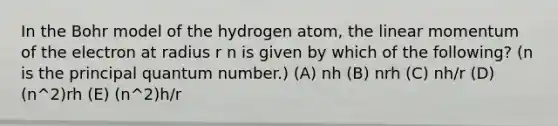 In the Bohr model of the hydrogen atom, the linear momentum of the electron at radius r n is given by which of the following? (n is the principal quantum number.) (A) nh (B) nrh (C) nh/r (D) (n^2)rh (E) (n^2)h/r