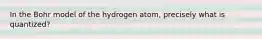 In the Bohr model of the hydrogen atom, precisely what is quantized?