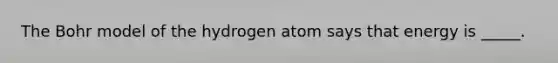 The Bohr model of the hydrogen atom says that energy is _____.