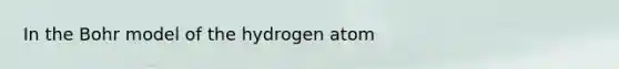 In the Bohr model of the hydrogen atom