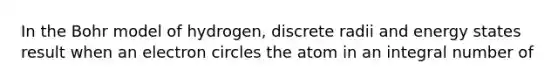 In the Bohr model of hydrogen, discrete radii and energy states result when an electron circles the atom in an integral number of