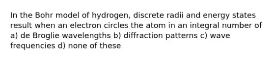 In the Bohr model of hydrogen, discrete radii and energy states result when an electron circles the atom in an integral number of a) de Broglie wavelengths b) diffraction patterns c) wave frequencies d) none of these