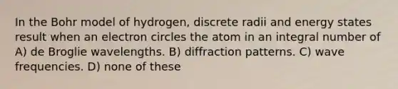 In the Bohr model of hydrogen, discrete radii and energy states result when an electron circles the atom in an integral number of A) de Broglie wavelengths. B) diffraction patterns. C) wave frequencies. D) none of these