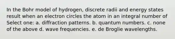 In the Bohr model of hydrogen, discrete radii and energy states result when an electron circles the atom in an integral number of Select one: a. diffraction patterns. b. quantum numbers. c. none of the above d. wave frequencies. e. de Broglie wavelengths.