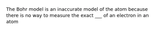 The Bohr model is an inaccurate model of the atom because there is no way to measure the exact ___ of an electron in an atom