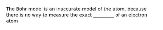 The Bohr model is an inaccurate model of the atom, because there is no way to measure the exact _________ of an electron atom