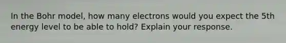 In the Bohr model, how many electrons would you expect the 5th energy level to be able to hold? Explain your response.