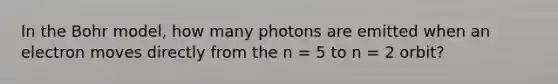 In the Bohr model, how many photons are emitted when an electron moves directly from the n = 5 to n = 2 orbit?