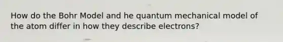 How do the Bohr Model and he quantum mechanical model of the atom differ in how they describe electrons?