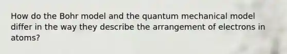 How do the Bohr model and the quantum mechanical model differ in the way they describe the arrangement of electrons in atoms?