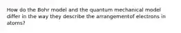 How do the Bohr model and the quantum mechanical model differ in the way they describe the arrangementof electrons in atoms?