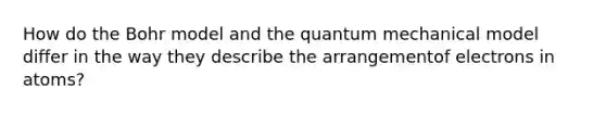 How do the Bohr model and the quantum mechanical model differ in the way they describe the arrangementof electrons in atoms?