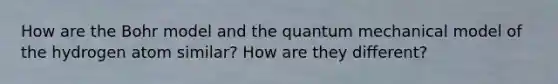 How are the Bohr model and the quantum mechanical model of the hydrogen atom similar? How are they different?