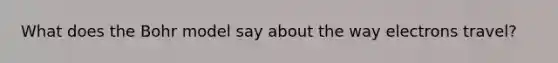 What does the Bohr model say about the way electrons travel?