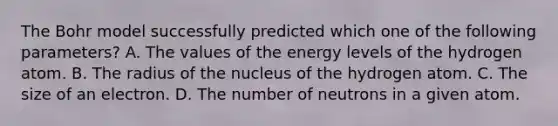 The Bohr model successfully predicted which one of the following parameters? A. The values of the energy levels of the hydrogen atom. B. The radius of the nucleus of the hydrogen atom. C. The size of an electron. D. The number of neutrons in a given atom.