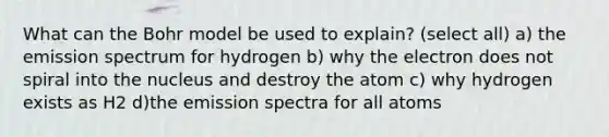 What can the Bohr model be used to explain? (select all) a) the emission spectrum for hydrogen b) why the electron does not spiral into the nucleus and destroy the atom c) why hydrogen exists as H2 d)the emission spectra for all atoms