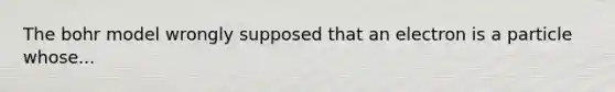 The bohr model wrongly supposed that an electron is a particle whose...