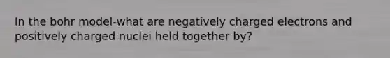 In the bohr model-what are negatively charged electrons and positively charged nuclei held together by?