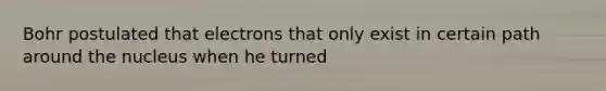 Bohr postulated that electrons that only exist in certain path around the nucleus when he turned