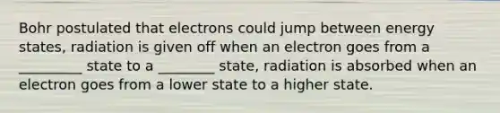 Bohr postulated that electrons could jump between energy states, radiation is given off when an electron goes from a _________ state to a ________ state, radiation is absorbed when an electron goes from a lower state to a higher state.