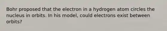 Bohr proposed that the electron in a hydrogen atom circles the nucleus in orbits. In his model, could electrons exist between orbits?