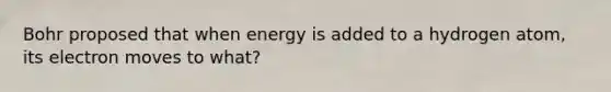 Bohr proposed that when energy is added to a hydrogen atom, its electron moves to what?