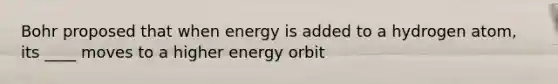 Bohr proposed that when energy is added to a hydrogen atom, its ____ moves to a higher energy orbit