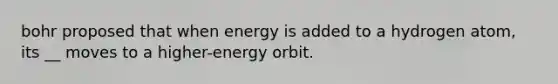 bohr proposed that when energy is added to a hydrogen atom, its __ moves to a higher-energy orbit.