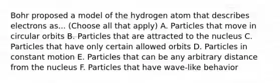 Bohr proposed a model of the hydrogen atom that describes electrons as... (Choose all that apply) A. Particles that move in circular orbits B. Particles that are attracted to the nucleus C. Particles that have only certain allowed orbits D. Particles in constant motion E. Particles that can be any arbitrary distance from the nucleus F. Particles that have wave-like behavior