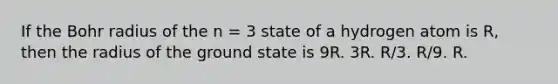 If the Bohr radius of the n = 3 state of a hydrogen atom is R, then the radius of the ground state is 9R. 3R. R/3. R/9. R.