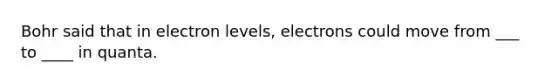 Bohr said that in electron levels, electrons could move from ___ to ____ in quanta.